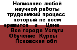 Написание любой научной работы трудоемкий процесс, который не всем нравится...и  › Цена ­ 550 - Все города Услуги » Обучение. Курсы   . Псковская обл.